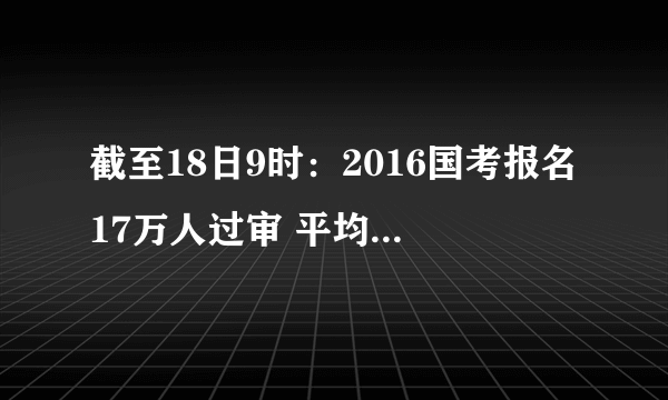 截至18日9时：2016国考报名17万人过审 平均6人争1职位