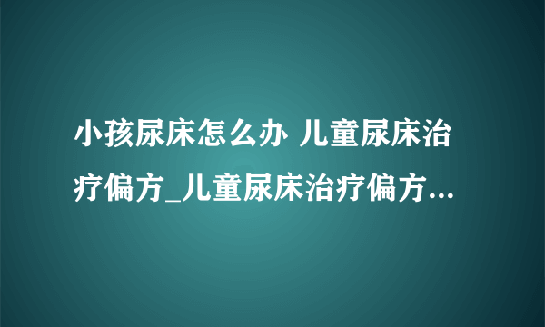 小孩尿床怎么办 儿童尿床治疗偏方_儿童尿床治疗偏方大全_10岁儿童尿床怎么办