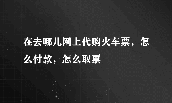 在去哪儿网上代购火车票，怎么付款，怎么取票