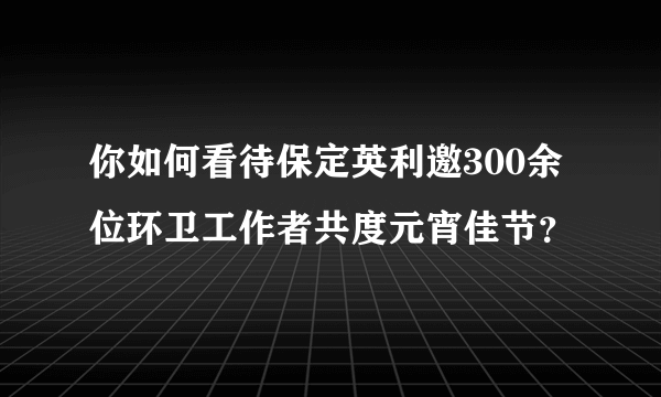 你如何看待保定英利邀300余位环卫工作者共度元宵佳节？