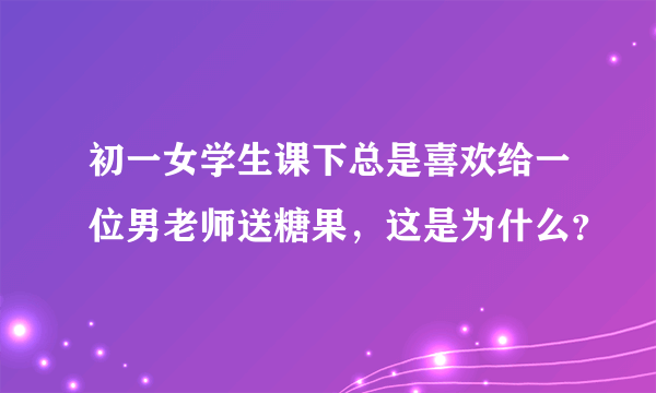 初一女学生课下总是喜欢给一位男老师送糖果，这是为什么？