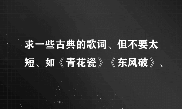 求一些古典的歌词、但不要太短、如《青花瓷》《东风破》、