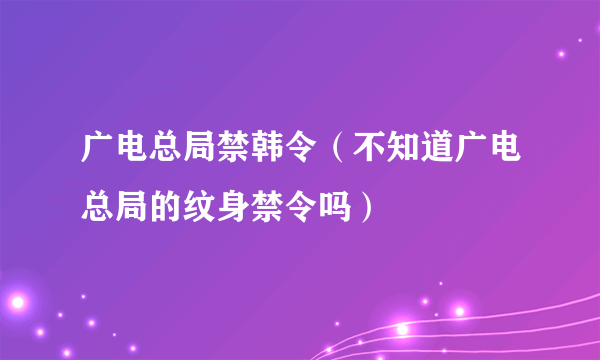 广电总局禁韩令（不知道广电总局的纹身禁令吗）