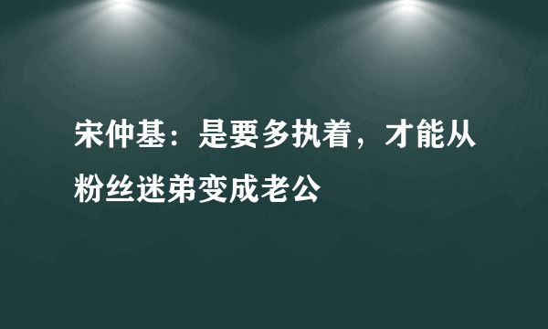 宋仲基：是要多执着，才能从粉丝迷弟变成老公