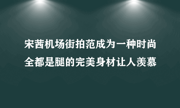 宋茜机场街拍范成为一种时尚全都是腿的完美身材让人羡慕