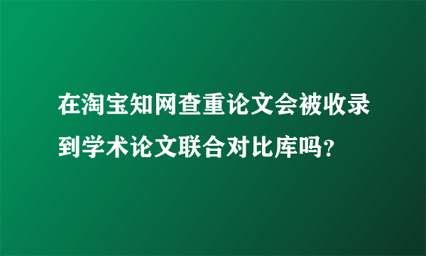 在淘宝知网查重论文会被收录到学术论文联合对比库吗？