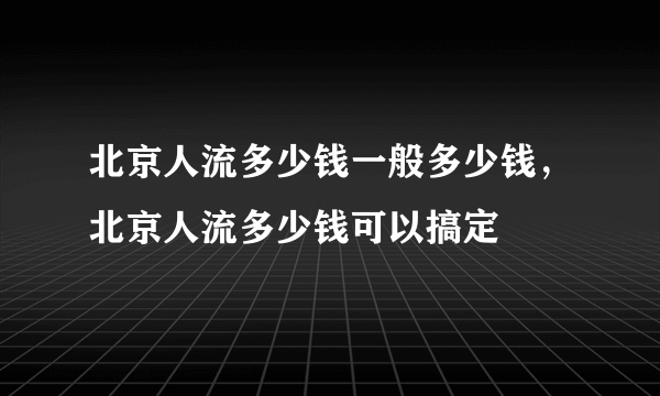 北京人流多少钱一般多少钱，北京人流多少钱可以搞定