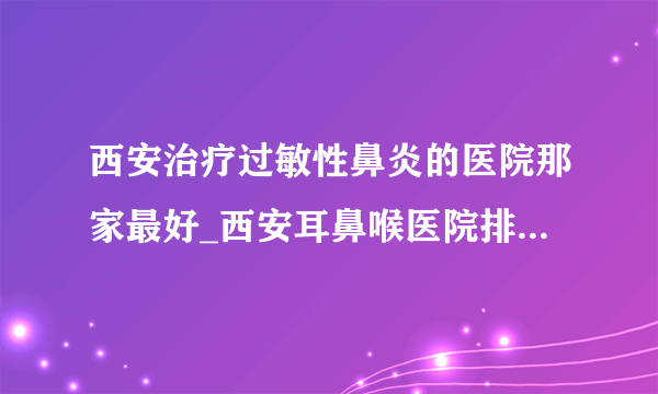 西安治疗过敏性鼻炎的医院那家最好_西安耳鼻喉医院排名榜单？