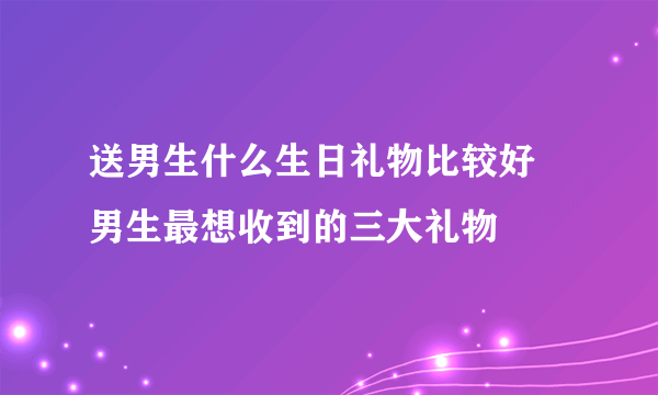 送男生什么生日礼物比较好 男生最想收到的三大礼物