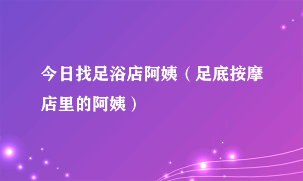 今日找足浴店阿姨（足底按摩店里的阿姨）