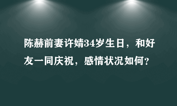 陈赫前妻许婧34岁生日，和好友一同庆祝，感情状况如何？