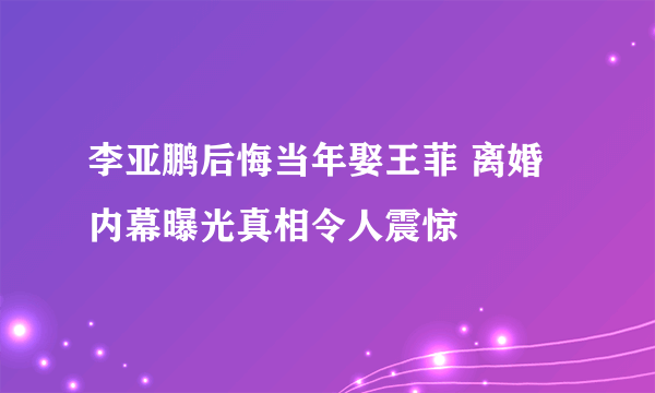 李亚鹏后悔当年娶王菲 离婚内幕曝光真相令人震惊