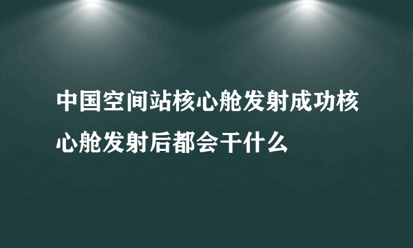 中国空间站核心舱发射成功核心舱发射后都会干什么