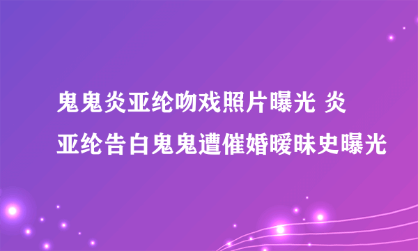 鬼鬼炎亚纶吻戏照片曝光 炎亚纶告白鬼鬼遭催婚暧昧史曝光