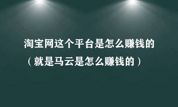 淘宝网这个平台是怎么赚钱的（就是马云是怎么赚钱的）