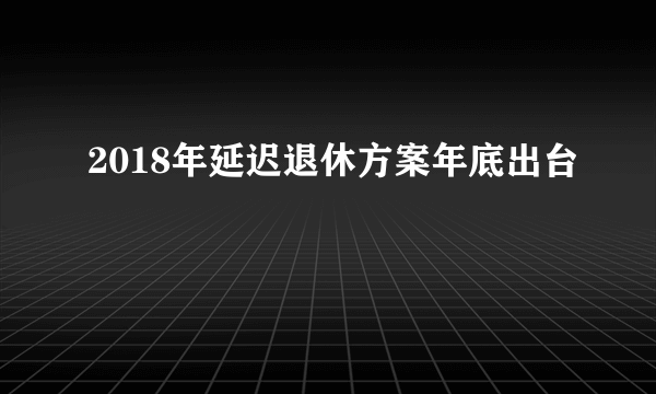 2018年延迟退休方案年底出台