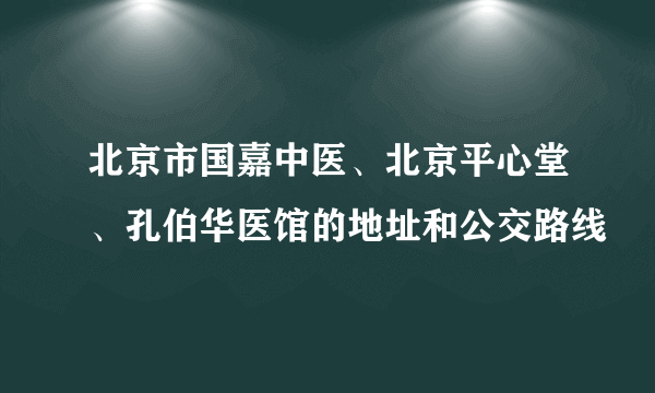 北京市国嘉中医、北京平心堂、孔伯华医馆的地址和公交路线