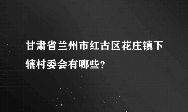 甘肃省兰州市红古区花庄镇下辖村委会有哪些？