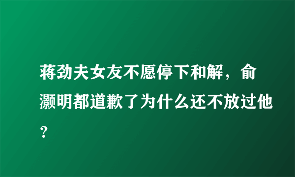 蒋劲夫女友不愿停下和解，俞灏明都道歉了为什么还不放过他？