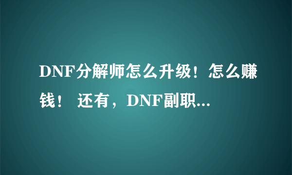 DNF分解师怎么升级！怎么赚钱！ 还有，DNF副职业中哪个最赚钱？哪个投的钱少？ （不要复制