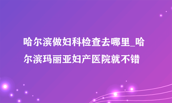 哈尔滨做妇科检查去哪里_哈尔滨玛丽亚妇产医院就不错