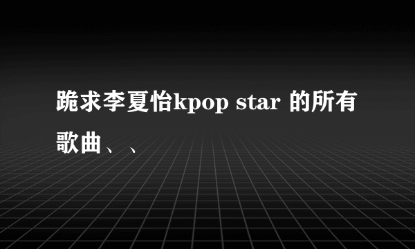 跪求李夏怡kpop star 的所有歌曲、、