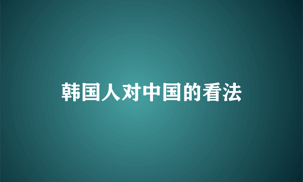 韩国人对中国的看法