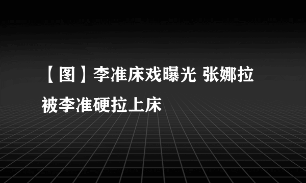 【图】李准床戏曝光 张娜拉被李准硬拉上床