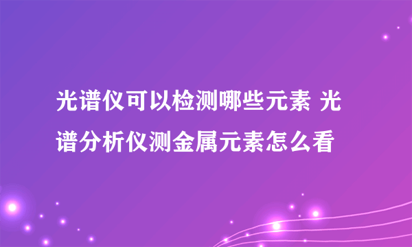 光谱仪可以检测哪些元素 光谱分析仪测金属元素怎么看