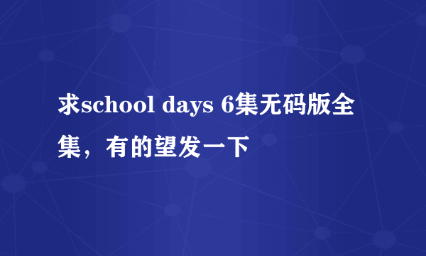 求school days 6集无码版全集，有的望发一下