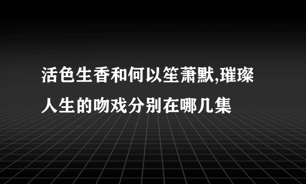 活色生香和何以笙萧默,璀璨人生的吻戏分别在哪几集