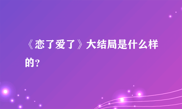 《恋了爱了》大结局是什么样的？