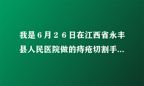 我是６月２６日在江西省永丰县人民医院做的痔疮切割手...