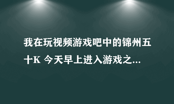 我在玩视频游戏吧中的锦州五十K 今天早上进入游戏之后发现加入游戏后视频框不出来了 也听不见别人说话。。