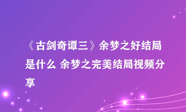 《古剑奇谭三》余梦之好结局是什么 余梦之完美结局视频分享