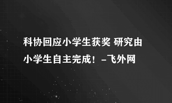 科协回应小学生获奖 研究由小学生自主完成！-飞外网