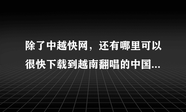 除了中越快网，还有哪里可以很快下载到越南翻唱的中国歌，失恋阵线联盟，要MP3格式，要准确的歌词！