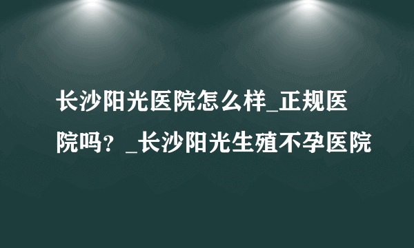 长沙阳光医院怎么样_正规医院吗？_长沙阳光生殖不孕医院