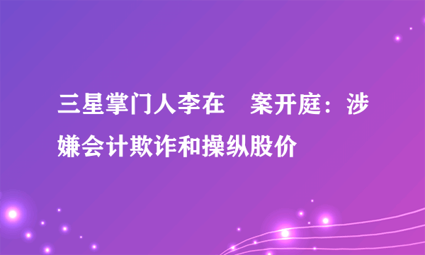 三星掌门人李在镕案开庭：涉嫌会计欺诈和操纵股价