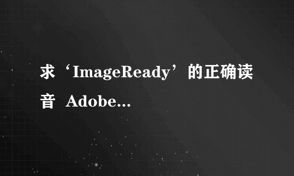 求‘ImageReady’的正确读音  Adobe 公司的产品