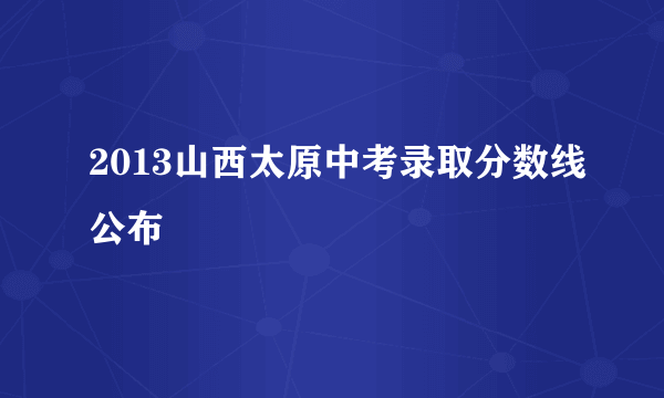 2013山西太原中考录取分数线公布