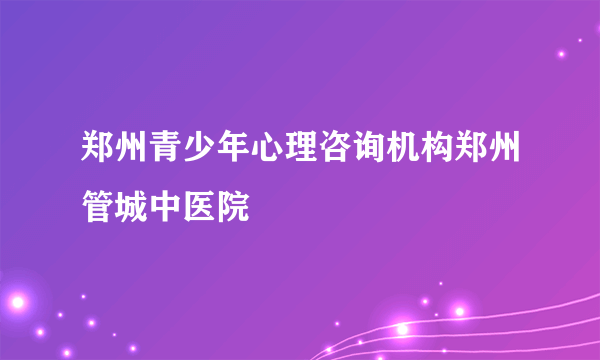 郑州青少年心理咨询机构郑州管城中医院