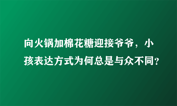 向火锅加棉花糖迎接爷爷，小孩表达方式为何总是与众不同？