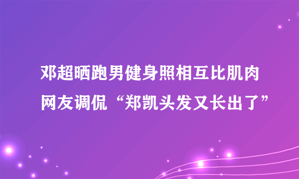 邓超晒跑男健身照相互比肌肉网友调侃“郑凯头发又长出了”