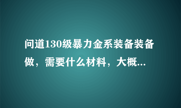 问道130级暴力金系装备装备做，需要什么材料，大概需要多少钱可以收一套JP的，我区1=5800W