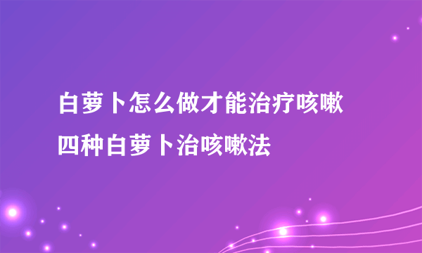 白萝卜怎么做才能治疗咳嗽 四种白萝卜治咳嗽法