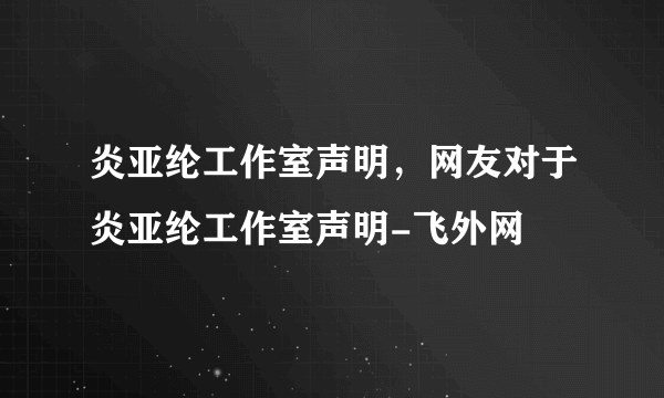 炎亚纶工作室声明，网友对于炎亚纶工作室声明-飞外网