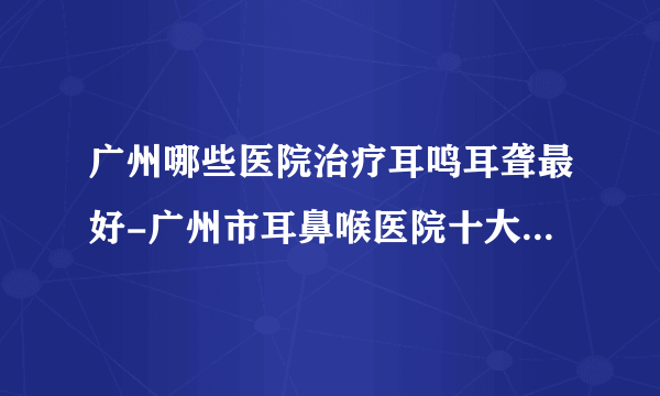 广州哪些医院治疗耳鸣耳聋最好-广州市耳鼻喉医院十大排行榜单