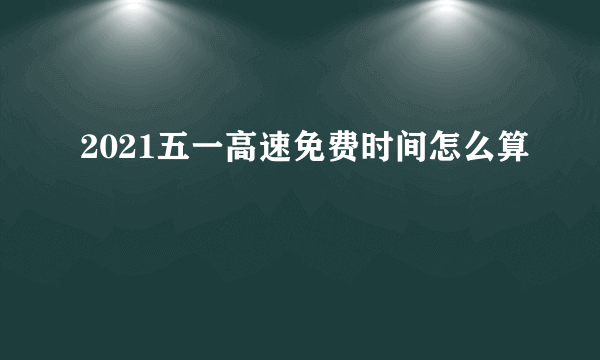 2021五一高速免费时间怎么算 