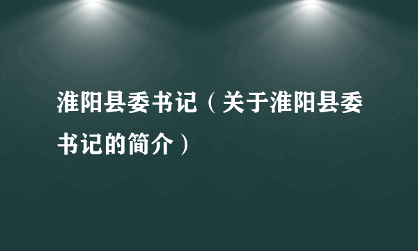 淮阳县委书记（关于淮阳县委书记的简介）